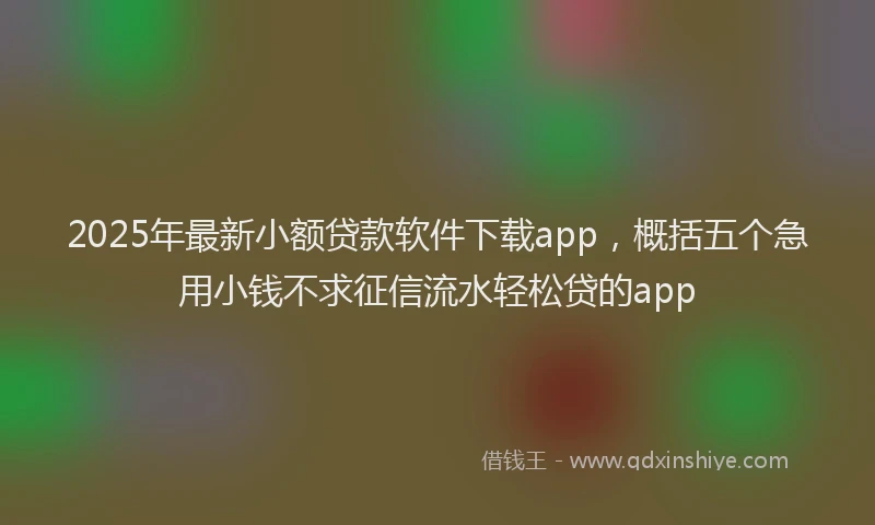 2025年最新小额贷款软件下载app，概括五个急用小钱不求征信流水轻松贷的app