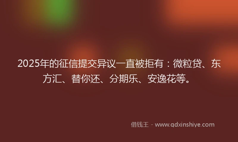2025年的征信提交异议一直被拒有：微粒贷、东方汇、替你还、分期乐、安逸花等。