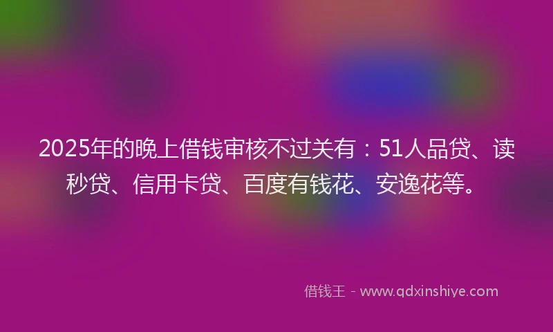 2025年的晚上借钱审核不过关有：51人品贷、读秒贷、信用卡贷、百度有钱花、安逸花等。