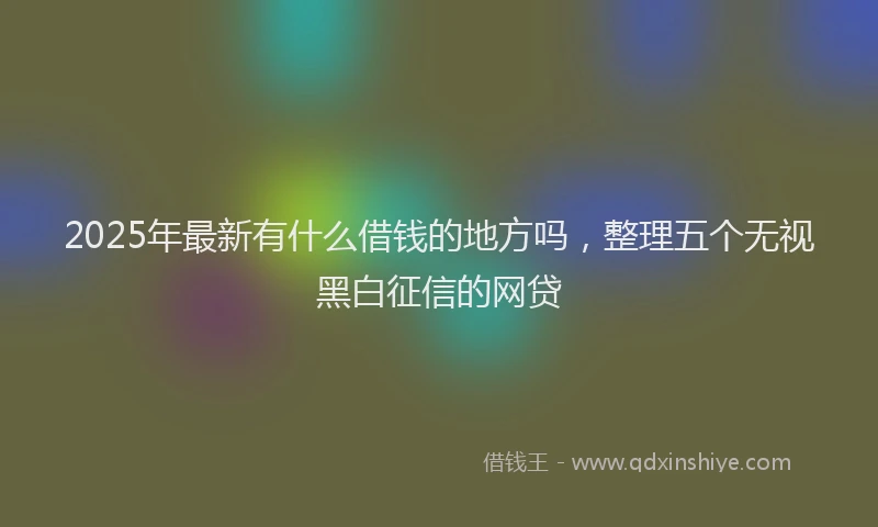 2025年最新有什么借钱的地方吗，整理五个无视黑白征信的网贷