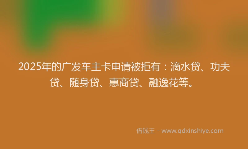 2025年的广发车主卡申请被拒有：滴水贷、功夫贷、随身贷、惠商贷、融逸花等。