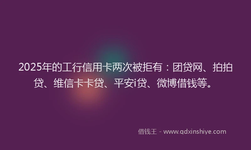 2025年的工行信用卡两次被拒有：团贷网、拍拍贷、维信卡卡贷、平安i贷、微博借钱等。