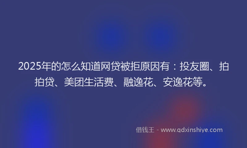 2025年的怎么知道网贷被拒原因有：投友圈、拍拍贷、美团生活费、融逸花、安逸花等。