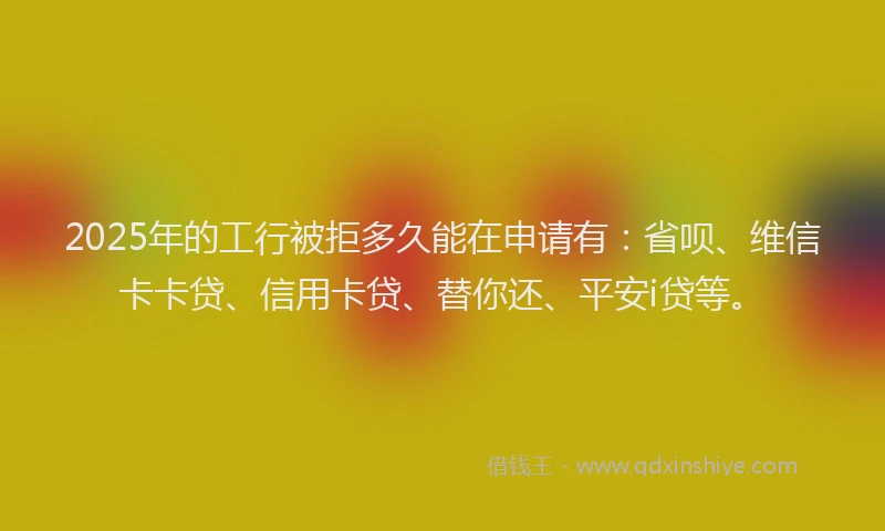 2025年的工行被拒多久能在申请有：省呗、维信卡卡贷、信用卡贷、替你还、平安i贷等。
