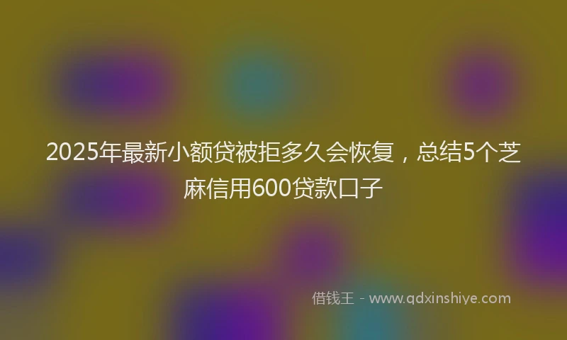 2025年最新小额贷被拒多久会恢复，总结5个芝麻信用600贷款口子