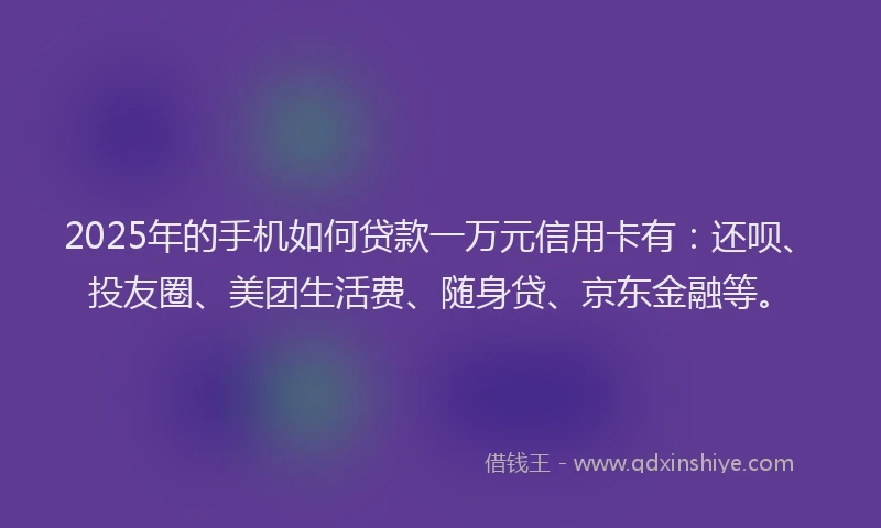 2025年的手机如何贷款一万元信用卡有：还呗、投友圈、美团生活费、随身贷、京东金融等。