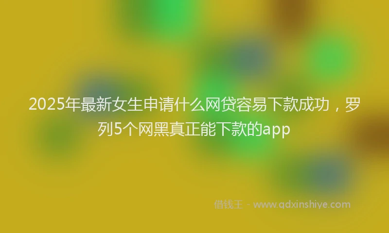 2025年最新女生申请什么网贷容易下款成功，罗列5个网黑真正能下款的app