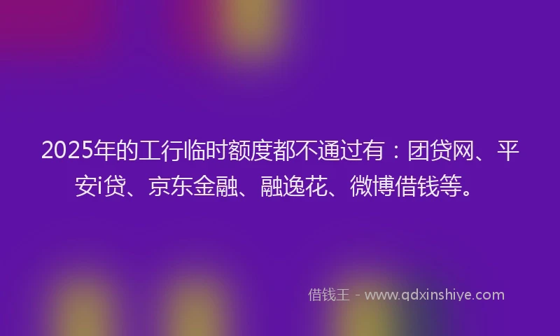 2025年的工行临时额度都不通过有：团贷网、平安i贷、京东金融、融逸花、微博借钱等。