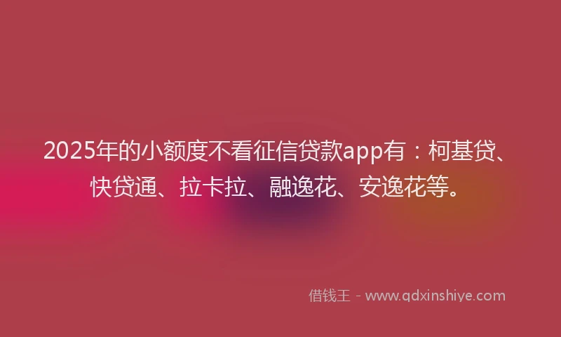 2025年的小额度不看征信贷款app有：柯基贷、快贷通、拉卡拉、融逸花、安逸花等。