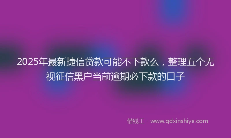 2025年最新捷信贷款可能不下款么，整理五个无视征信黑户当前逾期必下款的口子