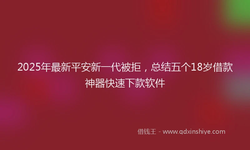 2025年最新平安新一代被拒，总结五个18岁借款神器快速下款软件