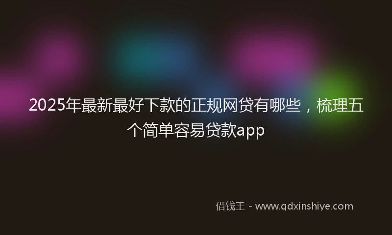 2025年最新最好下款的正规网贷有哪些，梳理五个简单容易贷款app