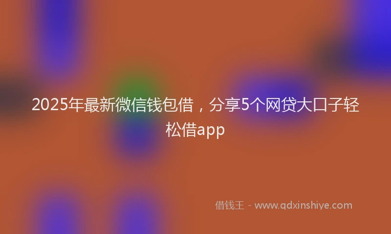 2025年最新微信钱包借，分享5个网贷大口子轻松借app