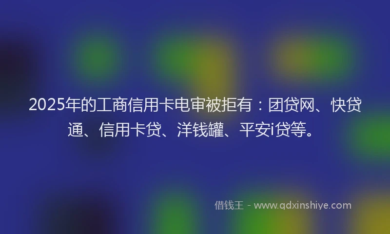 2025年的工商信用卡电审被拒有：团贷网、快贷通、信用卡贷、洋钱罐、平安i贷等。