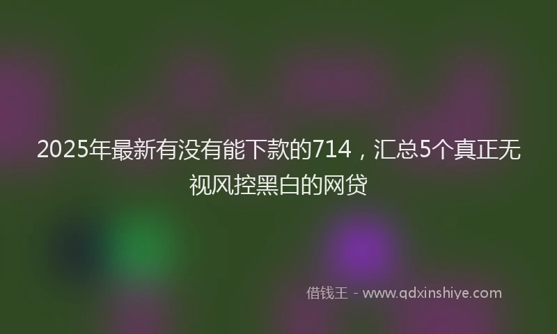 2025年最新有没有能下款的714，汇总5个真正无视风控黑白的网贷