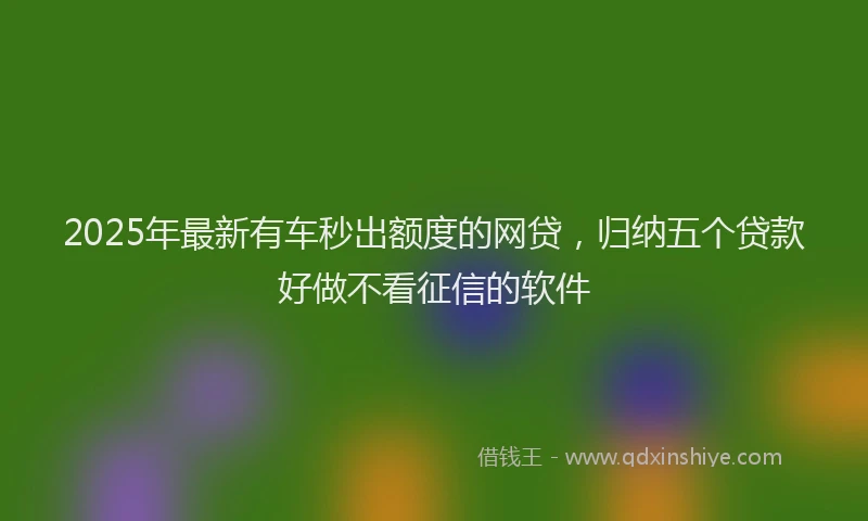 2025年最新有车秒出额度的网贷，归纳五个贷款好做不看征信的软件