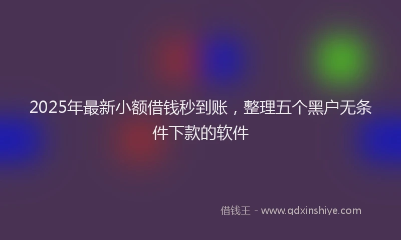 2025年最新小额借钱秒到账，整理五个黑户无条件下款的软件