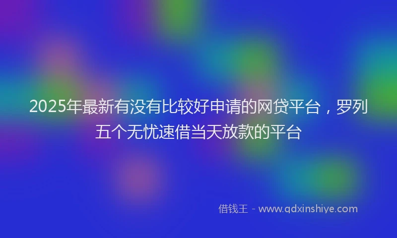 2025年最新有没有比较好申请的网贷平台，罗列五个无忧速借当天放款的平台