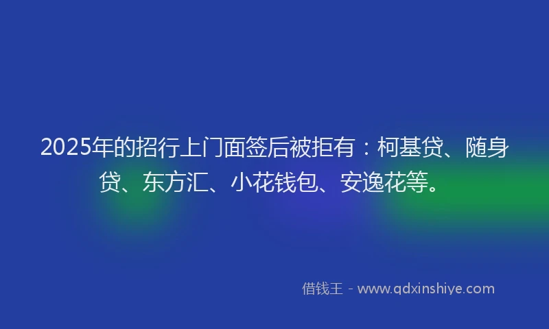 2025年的招行上门面签后被拒有：柯基贷、随身贷、东方汇、小花钱包、安逸花等。
