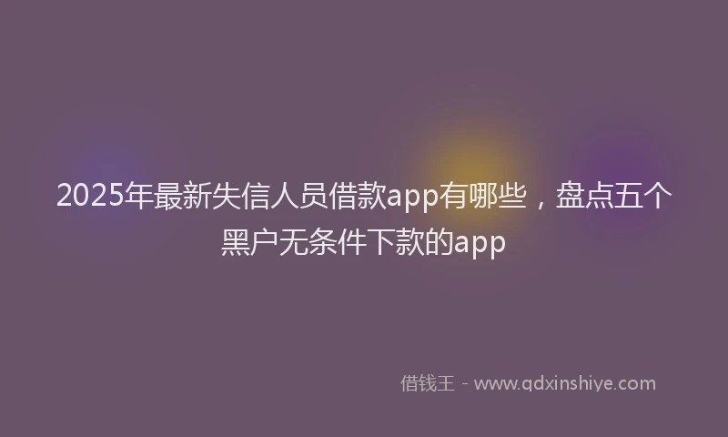 2025年最新失信人员借款app有哪些，盘点五个黑户无条件下款的app