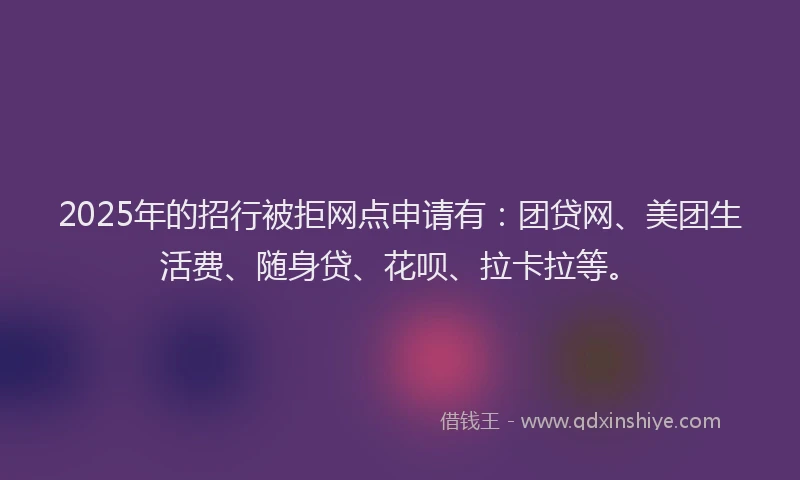 2025年的招行被拒网点申请有：团贷网、美团生活费、随身贷、花呗、拉卡拉等。