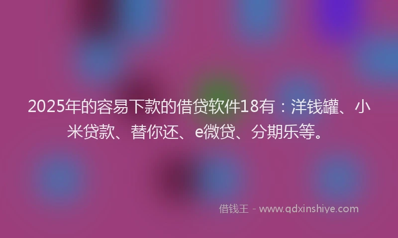 2025年的容易下款的借贷软件18有：洋钱罐、小米贷款、替你还、e微贷、分期乐等。