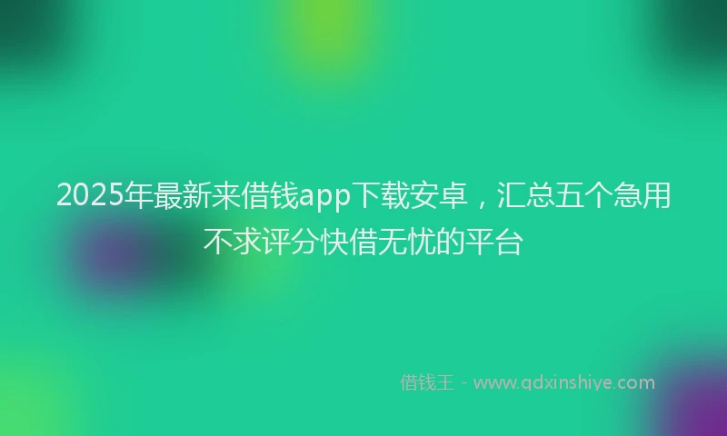 2025年最新来借钱app下载安卓，汇总五个急用不求评分快借无忧的平台