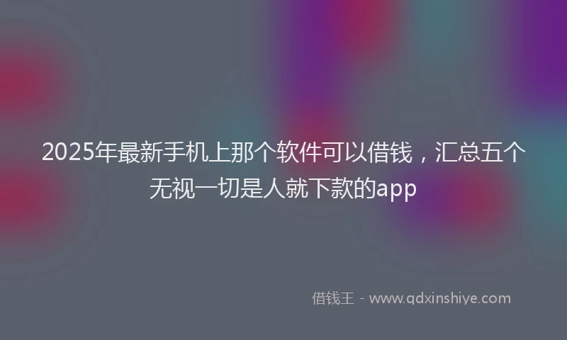 2025年最新手机上那个软件可以借钱，汇总五个无视一切是人就下款的app