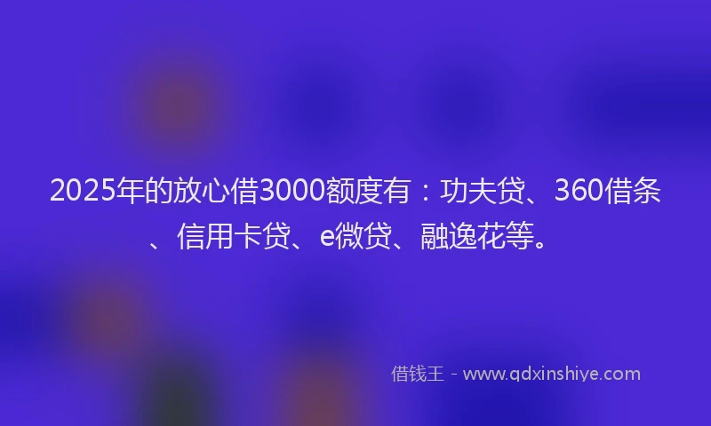 2025年的放心借3000额度有：功夫贷、360借条、信用卡贷、e微贷、融逸花等。