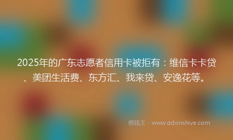 2025年的广东志愿者信用卡被拒有：维信卡卡贷、美团生活费、东方汇、我来贷、安逸花等。