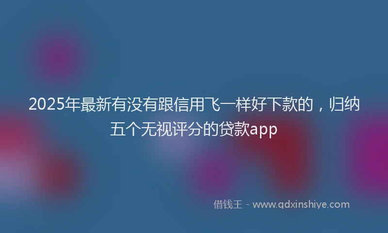 2025年最新有没有跟信用飞一样好下款的，归纳五个无视评分的贷款app