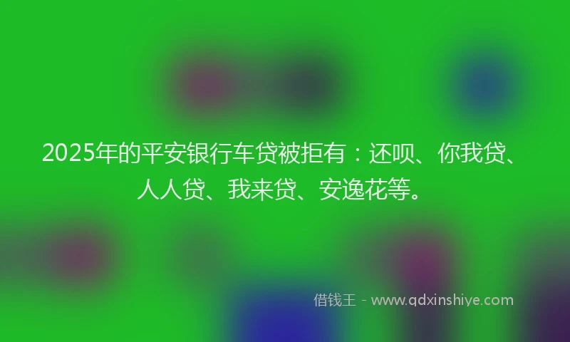 2025年的平安银行车贷被拒有：还呗、你我贷、人人贷、我来贷、安逸花等。