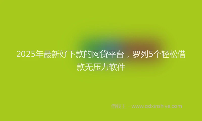 2025年最新好下款的网贷平台，罗列5个轻松借款无压力软件