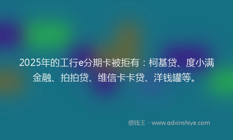 2025年的工行e分期卡被拒有：柯基贷、度小满金融、拍拍贷、维信卡卡贷、洋钱罐等。