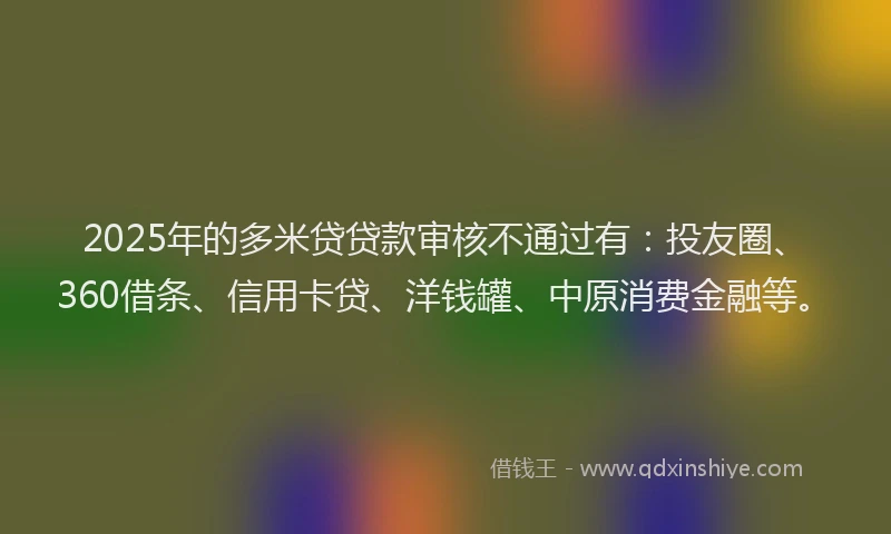 2025年的多米贷贷款审核不通过有：投友圈、360借条、信用卡贷、洋钱罐、中原消费金融等。