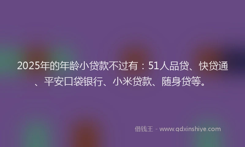 2025年的年龄小贷款不过有：51人品贷、快贷通、平安口袋银行、小米贷款、随身贷等。