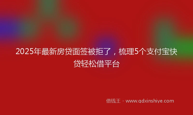2025年最新房贷面签被拒了，梳理5个支付宝快贷轻松借平台