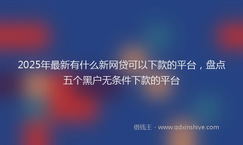 2025年最新有什么新网贷可以下款的平台，盘点五个黑户无条件下款的平台