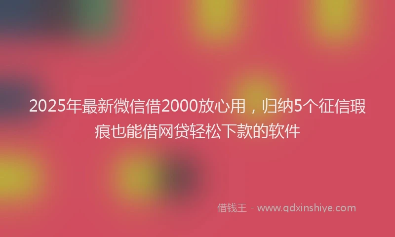 2025年最新微信借2000放心用，归纳5个征信瑕疵也能借网贷轻松下款的软件