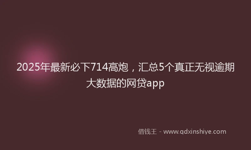 2025年最新必下714高炮，汇总5个真正无视逾期大数据的网贷app
