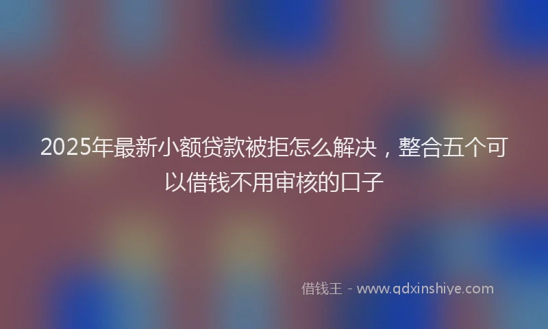2025年最新小额贷款被拒怎么解决，整合五个可以借钱不用审核的口子