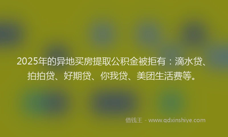 2025年的异地买房提取公积金被拒有：滴水贷、拍拍贷、好期贷、你我贷、美团生活费等。