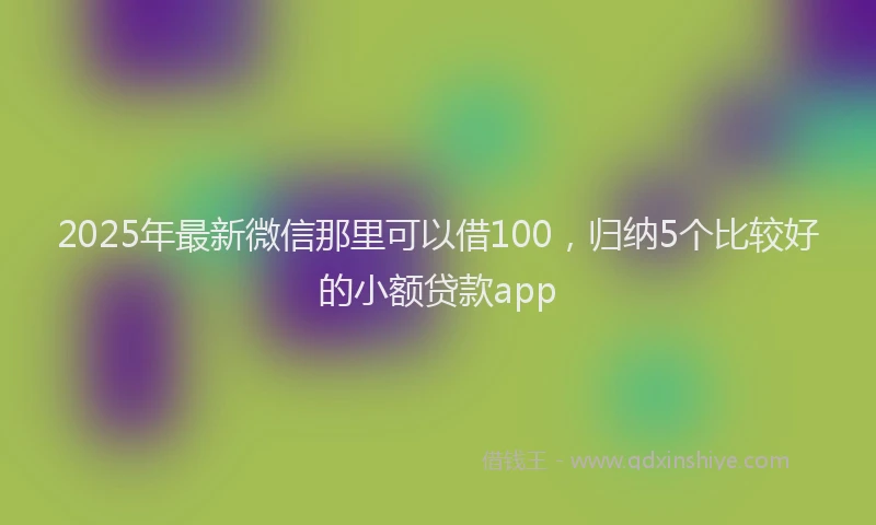 2025年最新微信那里可以借100，归纳5个比较好的小额贷款app