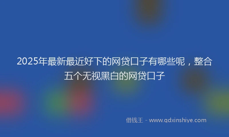 2025年最新最近好下的网贷口子有哪些呢，整合五个无视黑白的网贷口子