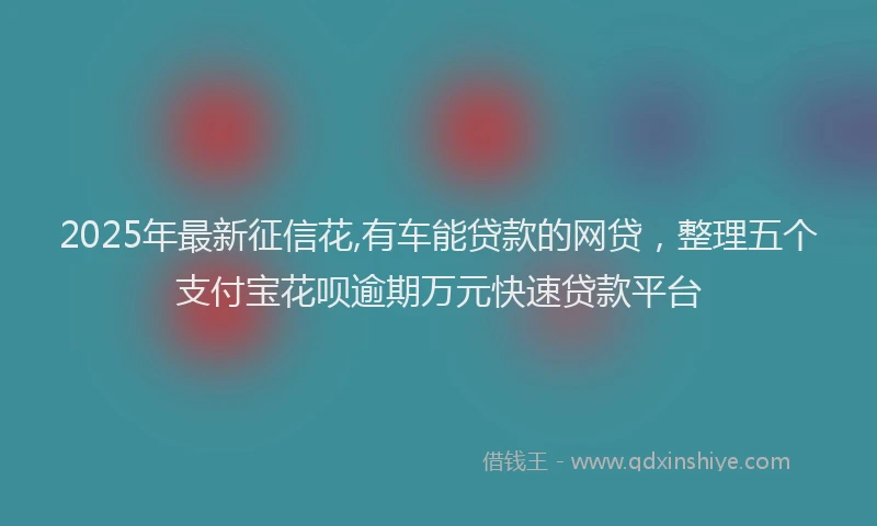 2025年最新征信花,有车能贷款的网贷，整理五个支付宝花呗逾期万元快速贷款平台