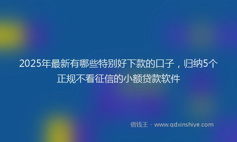 2025年最新有哪些特别好下款的口子，归纳5个正规不看征信的小额贷款软件