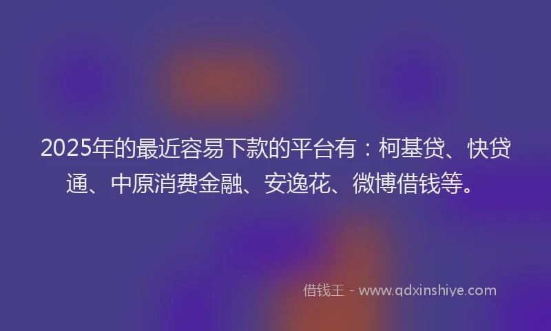 2025年的最近容易下款的平台有：柯基贷、快贷通、中原消费金融、安逸花、微博借钱等。