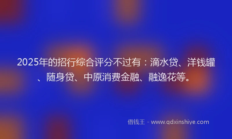 2025年的招行综合评分不过有：滴水贷、洋钱罐、随身贷、中原消费金融、融逸花等。