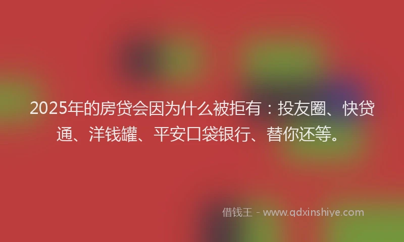 2025年的房贷会因为什么被拒有：投友圈、快贷通、洋钱罐、平安口袋银行、替你还等。