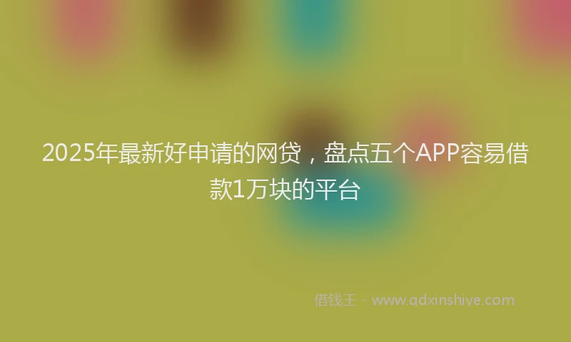 2025年最新好申请的网贷，盘点五个APP容易借款1万块的平台